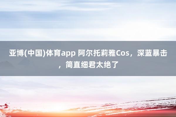 亚博(中国)体育app 阿尔托莉雅Cos，深蓝暴击，简直细君太绝了