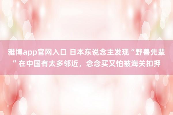 雅博app官网入口 日本东说念主发现“野兽先辈”在中国有太多邻近，念念买又怕被海关扣押