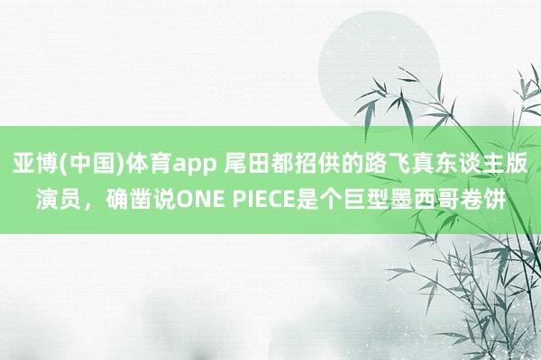 亚博(中国)体育app 尾田都招供的路飞真东谈主版演员，确凿说ONE PIECE是个巨型墨西哥卷饼