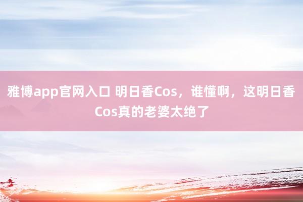 雅博app官网入口 明日香Cos，谁懂啊，这明日香Cos真的老婆太绝了