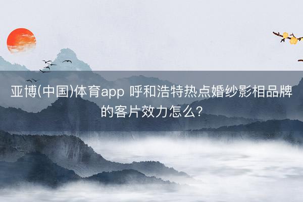 亚博(中国)体育app 呼和浩特热点婚纱影相品牌的客片效力怎么？