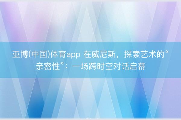 亚博(中国)体育app 在威尼斯，探索艺术的“亲密性”：一场跨时空对话启幕