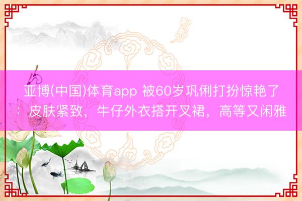 亚博(中国)体育app 被60岁巩俐打扮惊艳了：皮肤紧致，牛仔外衣搭开叉裙，高等又闲雅