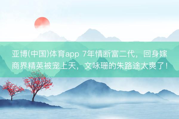 亚博(中国)体育app 7年情断富二代，回身嫁商界精英被宠上天，文咏珊的朱路途太爽了！