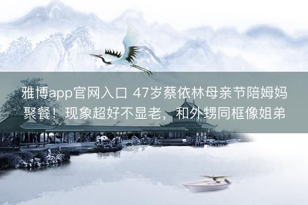 雅博app官网入口 47岁蔡依林母亲节陪姆妈聚餐！现象超好不显老，和外甥同框像姐弟