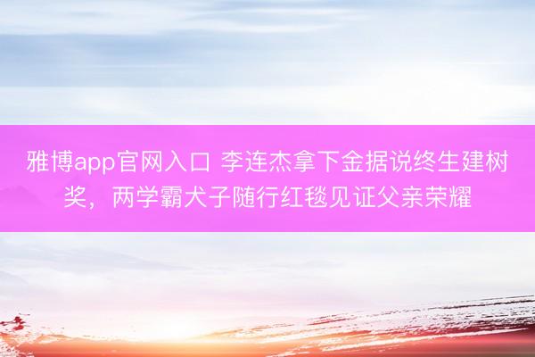 雅博app官网入口 李连杰拿下金据说终生建树奖，两学霸犬子随行红毯见证父亲荣耀