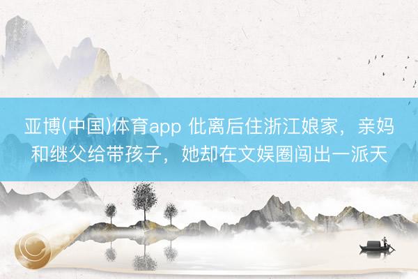 亚博(中国)体育app 仳离后住浙江娘家，亲妈和继父给带孩子，她却在文娱圈闯出一派天