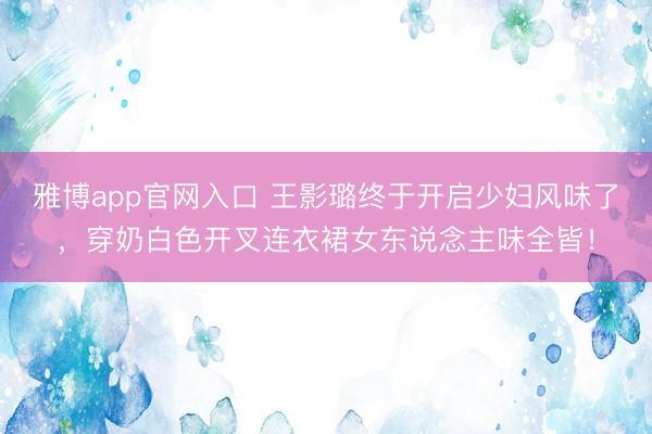 雅博app官网入口 王影璐终于开启少妇风味了，穿奶白色开叉连衣裙女东说念主味全皆！