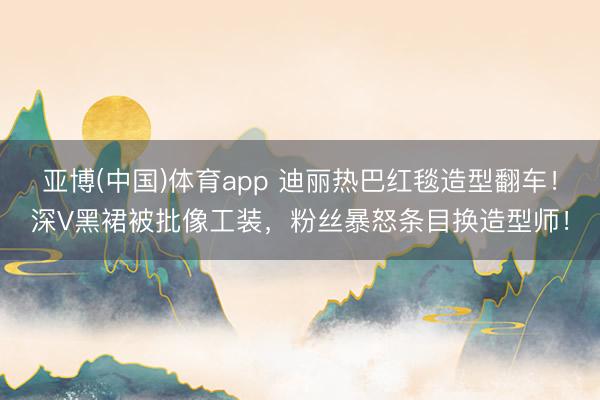 亚博(中国)体育app 迪丽热巴红毯造型翻车！深V黑裙被批像工装，粉丝暴怒条目换造型师！