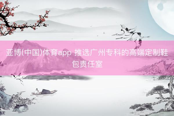 亚博(中国)体育app 推选广州专科的高端定制鞋包责任室