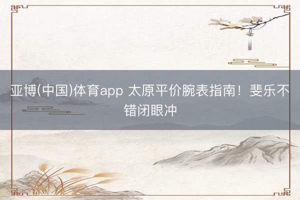 亚博(中国)体育app 太原平价腕表指南！斐乐不错闭眼冲