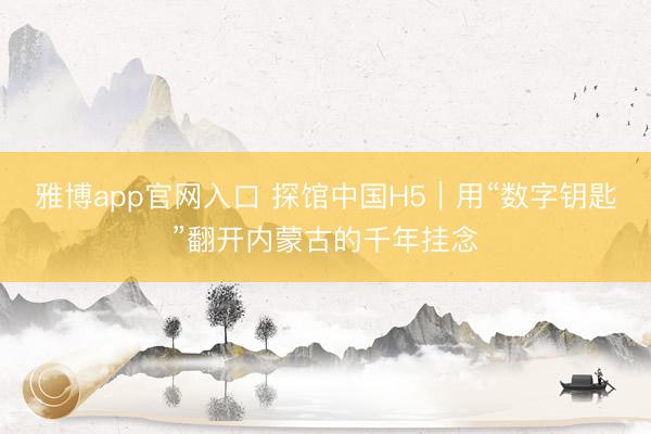 雅博app官网入口 探馆中国H5｜用“数字钥匙”翻开内蒙古的千年挂念