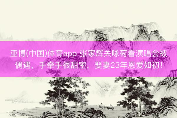 亚博(中国)体育app 张家辉关咏荷看演唱会被偶遇，手牵手很甜密，娶妻23年恩爱如初！