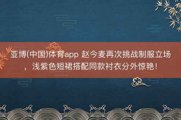 亚博(中国)体育app 赵今麦再次挑战制服立场，浅紫色短裙搭配同款衬衣分外惊艳！