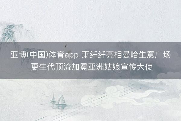 亚博(中国)体育app 萧纤纤亮相曼哈生意广场 更生代顶流加冕亚洲姑娘宣传大使