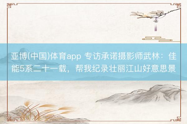 亚博(中国)体育app 专访承诺摄影师武林：佳能5系二十一载，帮我纪录壮丽江山好意思景