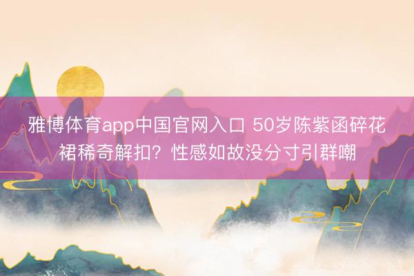 雅博体育app中国官网入口 50岁陈紫函碎花裙稀奇解扣？性感如故没分寸引群嘲