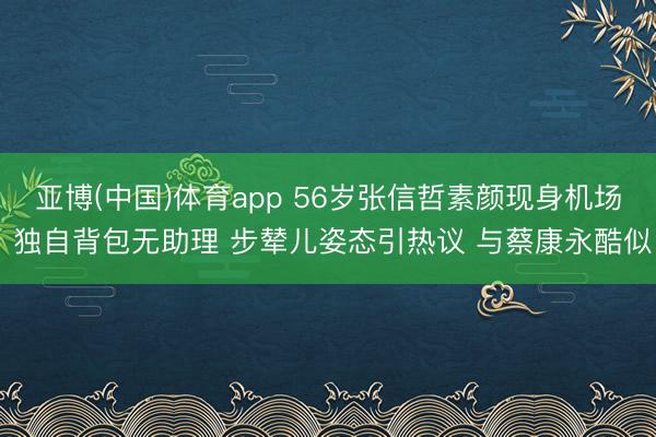 亚博(中国)体育app 56岁张信哲素颜现身机场 独自背包无助理 步辇儿姿态引热议 与蔡康永酷似