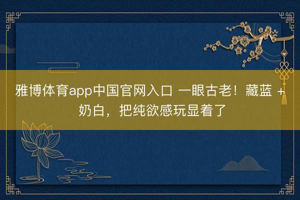 雅博体育app中国官网入口 一眼古老！藏蓝 + 奶白，把纯欲感玩显着了
