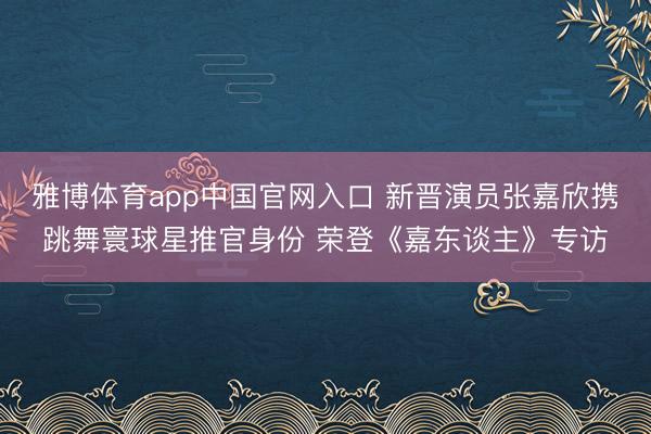 雅博体育app中国官网入口 新晋演员张嘉欣携跳舞寰球星推官身份 荣登《嘉东谈主》专访