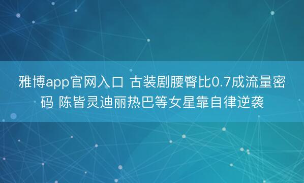 雅博app官网入口 古装剧腰臀比0.7成流量密码 陈皆灵迪丽热巴等女星靠自律逆袭