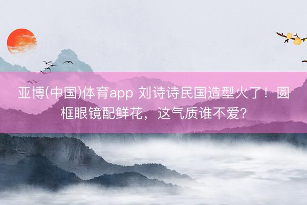 亚博(中国)体育app 刘诗诗民国造型火了!圆框眼镜配鲜花,这气质谁不爱?