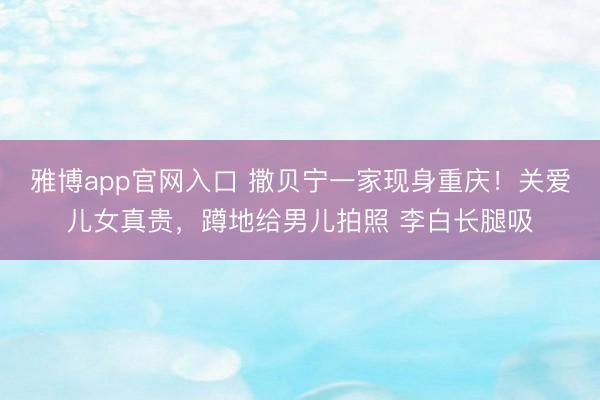 雅博app官网入口 撒贝宁一家现身重庆！关爱儿女真贵，蹲地给男儿拍照 李白长腿吸