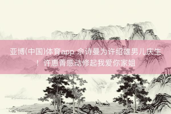 亚博(中国)体育app 佘诗曼为许绍雄男儿庆生！许惠菁感动修起我爱你家姐