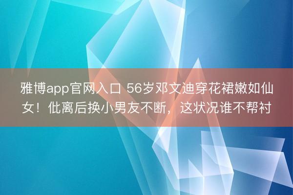 雅博app官网入口 56岁邓文迪穿花裙嫩如仙女！仳离后换小男友不断，这状况谁不帮衬