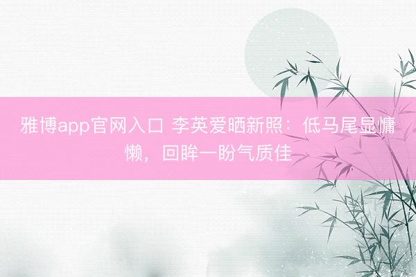 雅博app官网入口 李英爱晒新照：低马尾显慵懒，回眸一盼气质佳