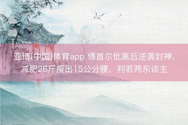 亚博(中国)体育app 傅首尔仳离后逆袭封神，减肥26斤瘦出15公分腰，判若两东谈主
