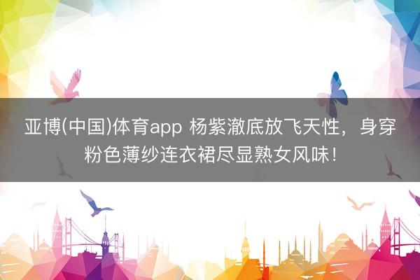 亚博(中国)体育app 杨紫澈底放飞天性，身穿粉色薄纱连衣裙尽显熟女风味！