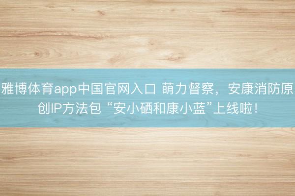 雅博体育app中国官网入口 萌力督察，安康消防原创IP方法包 “安小硒和康小蓝”上线啦！