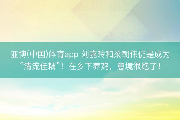 亚博(中国)体育app 刘嘉玲和梁朝伟仍是成为“清流佳耦”！在乡下养鸡，意境很绝了！