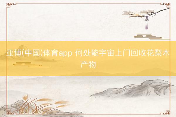 亚博(中国)体育app 何处能宇宙上门回收花梨木产物