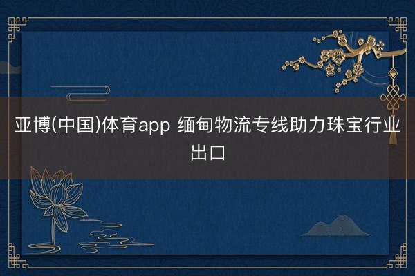 亚博(中国)体育app 缅甸物流专线助力珠宝行业出口