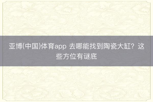亚博(中国)体育app 去哪能找到陶瓷大缸？这些方位有谜底