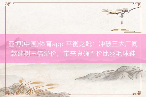 亚博(中国)体育app 平衡之靴：冲破三大厂同款建树三倍溢价，带来真确性价比羽毛球鞋