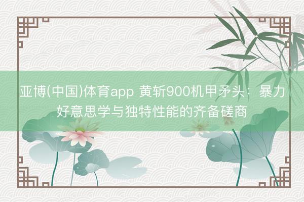 亚博(中国)体育app 黄斩900机甲矛头：暴力好意思学与独特性能的齐备磋商