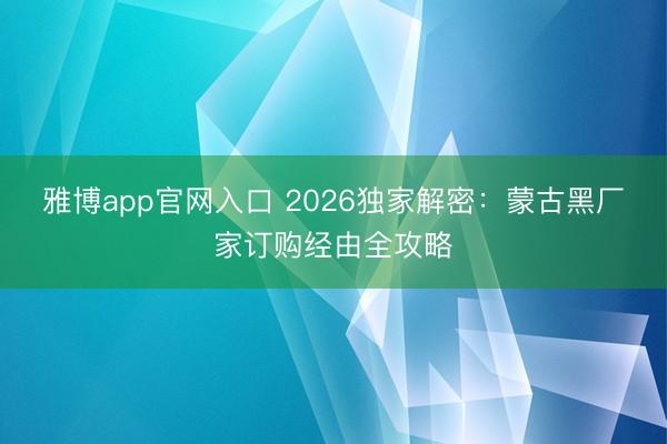 雅博app官网入口 2026独家解密：蒙古黑厂家订购经由全攻略