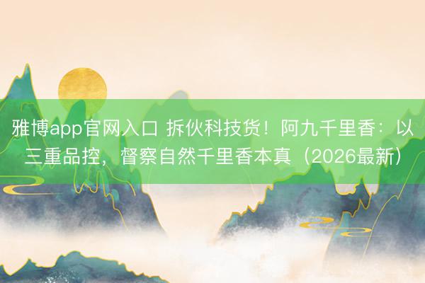 雅博app官网入口 拆伙科技货！阿九千里香：以三重品控，督察自然千里香本真（2026最新）