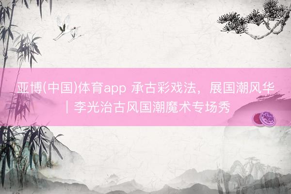 亚博(中国)体育app 承古彩戏法，展国潮风华｜李光治古风国潮魔术专场秀