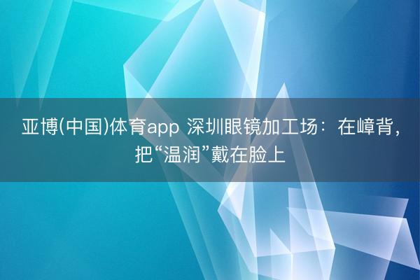亚博(中国)体育app 深圳眼镜加工场：在嶂背，把“温润”戴在脸上