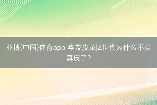 亚博(中国)体育app 华友皮革|Z世代为什么不买真皮了？