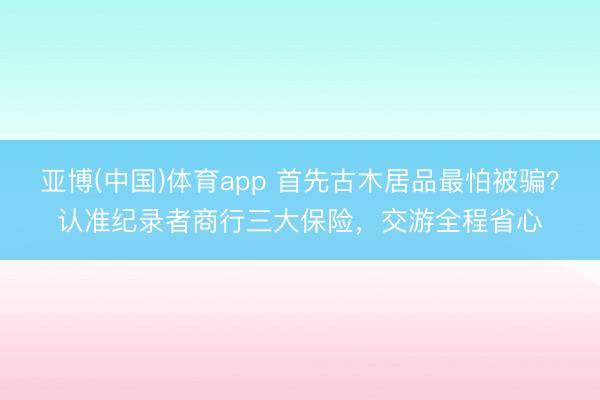 亚博(中国)体育app 首先古木居品最怕被骗？认准纪录者商行三大保险，交游全程省心