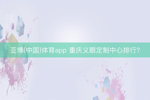 亚博(中国)体育app 重庆义眼定制中心排行？