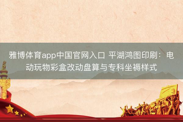 雅博体育app中国官网入口 平湖鸿图印刷：电动玩物彩盒改动盘算与专科坐褥样式