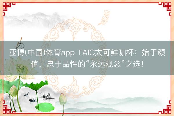 亚博(中国)体育app TAIC太可鲜咖杯：始于颜值，忠于品性的“永远观念”之选！