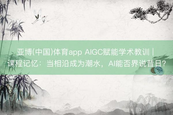 亚博(中国)体育app AIGC赋能学术教训 | 课程记忆：当相沿成为潮水，AI能否界说昔日？