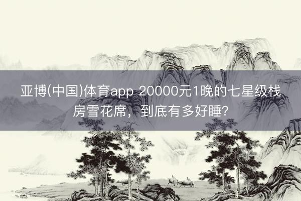 亚博(中国)体育app 20000元1晚的七星级栈房雪花席，到底有多好睡？